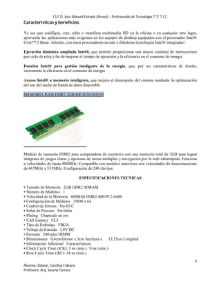 I.S.F.D. Jose Manuel Estrada (Anexo) – Profesorado de Tecnología 1°3° T.I.C.
Características y beneficios

Ya sea que codifique, cree, edite o transfiera multimedia HD en la oficina o en cualquier otro lugar,
aproveche las aplicaciones más exigentes en los equipos de desktop equipados con el procesador Intel®
Core™ 2 Quad. Además, con estos procesadores accede a fabulosas tecnologías Intel® integradas²:

Ejecución dinámica ampliada Intel®, que permite proporcionar una mayor cantidad de instrucciones
por ciclo de reloj a fin de mejorar el tiempo de ejecución y la eficiencia en el consumo de energía

Función Intel® para gestión inteligente de la energía, que, por sus características de diseño,
incrementa la eficiencia en el consumo de energía

Acceso Intel® a memoria inteligente, que mejora el desempeño del sistema mediante la optimización
del uso del ancho de banda de datos disponible

MEMORIA RAM DDR2 2GB 800 KINGSTON




Módulo de memoria DDR2 para computadora de escritorio con una memoria total de 2GB para lograr
imágenes de juegos claras y opciones de tareas múltiples y navegación por la web ultrarrápida. Funciona
a velocidades de hasta 800MHz. Compatible con modelos anteriores con velocidades de funcionamiento
de 667MHz y 533MHz. Configuración de 240 clavijas.

                                    ESPECIFICACIONES TECNICAS

• Tamaño de Memoria 2GB DDR2 SDRAM
• Número de Módulos 1
• Velocidad de la Memoria 800MHz DDR2-800/PC2-6400
• Configuración de Módulos 256M x 64
• Control de Errores No-ECC
• Señal de Proceso Sin búfer
• Plating Chapeado en oro
• CAS Latency CL5
• Tipo de Embalaje FBGA
• Voltaje de Entrada 1,8V DC
• Formato 240-pins DIMM
• Dimensiones 0,4cm Grosor x 3cm Anchura x          13,33cm Longitud
• Información Adicional Características:
• Clock Cycle Time (tCK): 3 ns (mín.) / 8 ns (máx.)
• Row Cycle Time (tRC): 54 ns (mín.)
                                                                                                     6
Alumna: Zalazar, Carolina Fabiana
Profesora: Arq. Susana Turraca
 