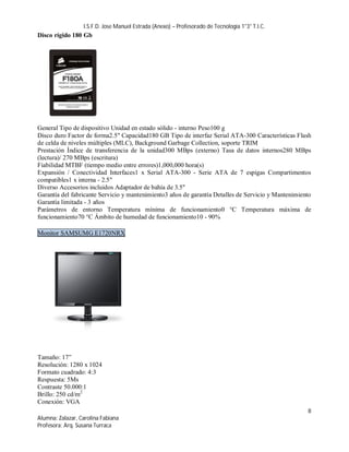 I.S.F.D. Jose Manuel Estrada (Anexo) – Profesorado de Tecnología 1°3° T.I.C.
Disco rígido 180 Gb




General Tipo de dispositivo Unidad en estado sólido - interno Peso100 g
Disco duro Factor de forma2.5" Capacidad180 GB Tipo de interfaz Serial ATA-300 Características Flash
de celda de niveles múltiples (MLC), Background Garbage Collection, soporte TRIM
Prestación Índice de transferencia de la unidad300 MBps (externo) Tasa de datos internos280 MBps
(lectura)/ 270 MBps (escritura)
Fiabilidad MTBF (tiempo medio entre errores)1,000,000 hora(s)
Expansión / Conectividad Interfaces1 x Serial ATA-300 - Serie ATA de 7 espigas Compartimentos
compatibles1 x interna - 2.5"
Diverso Accesorios incluidos Adaptador de bahía de 3.5''
Garantía del fabricante Servicio y mantenimiento3 años de garantía Detalles de Servicio y Mantenimiento
Garantía limitada - 3 años
Parámetros de entorno Temperatura mínima de funcionamiento0 °C Temperatura máxima de
funcionamiento70 °C Ámbito de humedad de funcionamiento10 - 90%

Monitor SAMSUMG E1720NRX




Tamaño: 17”
Resolución: 1280 x 1024
Formato cuadrado: 4:3
Respuesta: 5Ms
Contraste 50.000:1
Brillo: 250 cd/m2
Conexión: VGA
                                                                                                     8
Alumna: Zalazar, Carolina Fabiana
Profesora: Arq. Susana Turraca
 