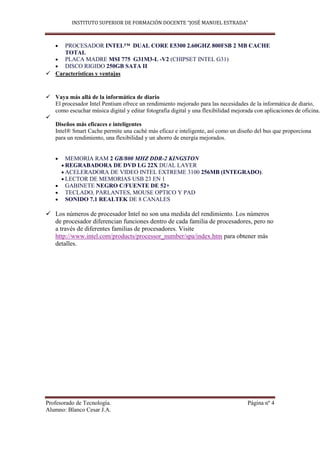 INSTITUTO SUPERIOR DE FORMACIÓN DOCENTE “JOSÉ MANUEL ESTRADA”



     PROCESADOR INTEL™ DUAL CORE E5300 2.60GHZ 800FSB 2 MB CACHE
     TOTAL
     PLACA MADRE MSI 775 G31M3-L -V2 (CHIPSET INTEL G31)
     DISCO RIGIDO 250GB SATA II
 Características y ventajas


 Vaya más allá de la informática de diario
  El procesador Intel Pentium ofrece un rendimiento mejorado para las necesidades de la informática de diario,
  como escuchar música digital y editar fotografía digital y una flexibilidad mejorada con aplicaciones de oficina.

  Diseños más eficaces e inteligentes
  Intel® Smart Cache permite una caché más eficaz e inteligente, así como un diseño del bus que proporciona
  para un rendimiento, una flexibilidad y un ahorro de energía mejorados.


        MEMORIA RAM 2 GB/800 MHZ DDR-2 KINGSTON
        REGRABADORA DE DVD LG 22X DUAL LAYER
        ACELERADORA DE VIDEO INTEL EXTREME 3100 256MB (INTEGRADO).
        LECTOR DE MEMORIAS USB 23 EN 1
        GABINETE NEGRO C/FUENTE DE 52+
        TECLADO, PARLANTES, MOUSE OPTICO Y PAD
        SONIDO 7.1 REALTEK DE 8 CANALES

 Los números de procesador Intel no son una medida del rendimiento. Los números
  de procesador diferencian funciones dentro de cada familia de procesadores, pero no
  a través de diferentes familias de procesadores. Visite
  http://www.intel.com/products/processor_number/spa/index.htm para obtener más
  detalles.




Profesorado de Tecnología.                                                          Página nº 4
Alumno: Blanco Cesar J.A.
 