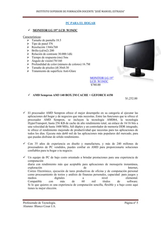 INSTITUTO SUPERIOR DE FORMACIÓN DOCENTE “JOSÉ MANUEL ESTRADA”



                                  PC PARA EL HOGAR

    MONITOR LG 19” LCD W1943C

Características:
    Tamaño de pantalla 18.5
    Tipo de panel TN
    Resolución 1366x768
    Brillo (cd/m2) 200
    Relación de contraste 30.000:1dfc
    Tiempo de respuesta (ms) 5ms
    Ángulo de visión170/160
    Profundidad de color (número de colores) 16.7M
    Tamaño de píxeles ()0.30x0.30
    Tratamiento de superficie Anti-Glare

                                                      MONITOR LG 19”
                                                      LCD W1943C
                                                      $780.00


    AMD Sempron AM3 140 BOX 2M CACHE + GEFORCE 6150
                                                                                   $1,252.00



 El procesador AMD Sempron ofrece el mejor desempeño en su categoría al ejecutar las
  aplicaciones del hogar y de negocios que más necesitas. Entre las funciones que te ofrece el
  procesador AMD Sempron, se incluyen la tecnología AMD64, la tecnología
  HyperTransport, hasta 256 KB de cache de alto rendimiento total, un enlace de 16/16 bits a
  una velocidad de hasta 1600 MHz, full dúplex y un controlador de memoria DDR integrado,
  te ofrece el rendimiento mejorado de productividad que necesitas para tus aplicaciones de
  todos los días. Ejecuta más de60 mil de las aplicaciones más populares del mercado, para
  que puedas disfrutar de sólido rendimiento.

 Con 35 años de experiencia en diseño y manufactura, y más de 240 millones de
  procesadores de PC vendidos, puedes confiar en AMD para proporcionarte soluciones
  confiables para tu hogar o tu negocio.

 Un equipo de PC de bajo costo orientado a brindar prestaciones para una experiencia de
  computación
  diaria con rendimiento más que aceptable para aplicaciones de mensajería instantánea,
  exploración                                  de                                   Internet,
  Correo Electrónico, ejecución de tares productivas de oficina y de computación personal
  como procesamiento de textos y análisis de finanzas personales, capacidad para juegos y
  medios                 digitales            a               nivel               elemental.
  Compatible        con       más     de     60      mil       títulos     de      software.
  Si lo que quieres es una experiencia de computación sencilla, flexible y a bajo costo aquí
  tienes tu mejor elección.



Profesorado de Tecnología.                                                        Página nº 5
Alumno: Blanco Cesar J.A.
 
