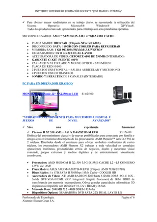 INSTITUTO SUPERIOR DE FORMACIÓN DOCENTE “JOSÉ MANUEL ESTRADA”



 Para obtener mayor rendimiento en su trabajo diario, se recomienda la utilización del
  Sistema          Operativo          Microsoft®            Windows®             XP/Vista®.
  Todos los productos han sido optimizados para el trabajo con esta plataforma operativa.

MICROPROCESADOR: AMD™ SEMPRON AM3 2.7GHZ 2MB CACHE

       PLACA MADRE: BIOSTAR (Chipsets NForce® 630A)
       DISCO RIGIDO: SATA 160GB CON COOLER PARA REFRIGERAR
       MEMORIA RAM: 1 GB DE 800MHZ DDR-2 KINGSTON
       REGRABADORA: DVD LG 22X DUAL LAYER
       ACELERADORA DE VIDEO: GEFORCE 6100 DE 256MB (INTEGRADO)
       GABINETE C/ KIT FUENTE 400W
       PARLANTES 2.0 TECLADO Y MOUSE OPTICO - PAD MOUSE
       PLACA DE RED 10/100
       2 PUERTOS USB FRONTAL + SALIDA AURICULAR Y MICROFONO
       4 PUERTOS USB 2.0 TRASEROS
       SONIDO 7.1 REALTEK DE 8 CANALES (INTEGRADO)

PC PARA UN DISEÑADOR GRAFICO


MONITOR ViewSonic 22" VX2250wm-LED               $1,625.00




"VERDADERO RENDIMIENTO PARA MULTIMEDIA DIGITAL Y
JUEGOS        DE        NIVEL        AVANZADO"

 Vive                       una                   experiencia                     fenomenal
    Phenom II X2 550 AM3 + ASUS M4A785TD-M EVO                                    $3,156.00
   Disfruta del entretenimiento digital y de nuevas posibilidades para conectarte con familia y
   amigos con el fenomenal desempeño de los procesadores AMD Phenom™ serie X2 550 de
   2 núcleos. Diseñados desde el comienzo para ofrecer verdadero rendimiento de cuatro
   núcleos, los procesadores AMD Phenom X2 trabajan a toda velocidad en complejas
   operaciones multitarea, productividad crítica de negocios, diseño y modelado visual
   avanzado, juegos extremos y medios digitales y de entretenimiento visualmente
   asombrosos.

       Procesador: AMD PHENOM II X2 550 3.1GHZ 8MB CACHE L2 +L3 CONSUMO
       125W soc. AM3
       Placa Madre: ASUS AM3 M4A785TD-M EVO (Chipset AMD 785G/SB710)
       Disco Rígido: 1 x 1TB SATA II 350Mbps 16Mb Cache+ COOLER HD
       Aceleradora de Video: ATI AMD RADEON 4200 hasta 512MB DDR3 PCI-E 16X -
       Salida DVI+VGA+HDMI. (IGP Integrated Graphic Processor) de 1Gbit DDR3 de
       transferencia con memoria independiente. Ofrece grandes capacidades informáticas 3D
       en pantalla compatible con DirectX® 10, DVI, HDMI y D-Sub.
       Memoria Ram: 2048MB X 2 =4GB DDR3-1333mhz
       Dispositivos Ópticos: GRABADORA DVD SATA 22X DUAL LAYER LG
Profesorado de Tecnología.                                                         Página nº 6
Alumno: Blanco Cesar J.A.
 