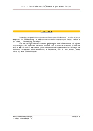 INSTITUTO SUPERIOR DE FORMACIÓN DOCENTE “JOSÉ MANUEL ESTRADA”




                                       CONCLUSION


         Este trabajo me permitió acceder a muchísima información de una PC, no solo en lo que
respecta a sus componentes y a la amplia diversidad de sus características, sino así también a
sus costos, a sus ventajas y desventajas.
         Este tipo de experiencia sin duda me preparo para una futura elección del equipo
adecuado para cada uno de los diferentes usuarios, y de las distintas actividades y tareas ha
realizar. De esta manera podría evitar gastos innecesarios con dispositivos que no satisfagan las
demandas y necesidades básicas y elementales de los mismos, y tener en cuenta también, el uso
que le voy a dar a dicha máquina.-




Profesorado de Tecnología.                                                           Página nº 8
Alumno: Blanco Cesar J.A.
 