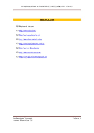 INSTITUTO SUPERIOR DE FORMACIÓN DOCENTE “JOSÉ MANUEL ESTRADA”




                                 BIBLIOGRAFIA


    Páginas de Internet:

    http://www.intel.com/

    http://www.amd.com/la-es/

    http://www.luiscuadrado.com/

    http://www.mercadolibre.com.ar/

    http://www.wikipedia.org/

    http://www.ryrchaco.com.ar

    http://www.pixelinformatica.com.ar/




Profesorado de Tecnología.                                            Página nº 9
Alumno: Blanco Cesar J.A.
 
