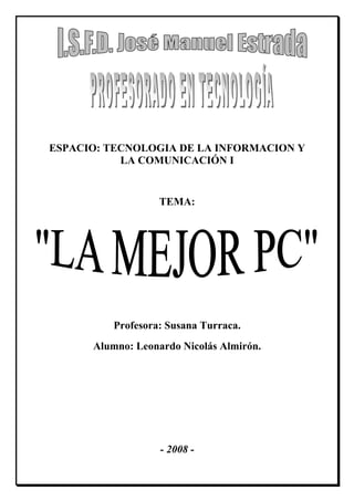 ESPACIO: TECNOLOGIA DE LA INFORMACION Y
           LA COMUNICACIÓN I


                   TEMA:




          Profesora: Susana Turraca.
      Alumno: Leonardo Nicolás Almirón.




                   - 2008 -
 