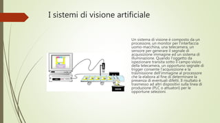 I sistemi di visione artificiale
Un sistema di visione è composto da un
processore, un monitor per l'interfaccia
uomo-macchina, una telecamera, un
sensore per generare il segnale di
acquisizione immagine ed un sistema di
illuminazione. Quando l'oggetto da
ispezionare transita sotto il campo visivo
della telecamera, un opportuno segnale di
trigger consente l'acquisizione e la
trasmissione dell'immagine al processore
che la elabora al fine di determinare la
presenza di eventuali difetti. Il risultato è
trasmesso ad altri dispositivi sulla linea di
produzione (PLC o attuatori) per le
opportune selezioni.
 