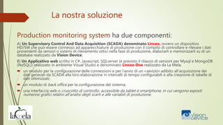 La nostra soluzione
Production monitoring system ha due componenti:
A) Un Supervisory Control And Data Acquisition (SCADA) denominato Linceo, ovvero un dispositivo
HD/SW che può essere connesso ad apparecchiature di produzione con il compito di controllare e rilevare i dati
provenienti da sensori o sistemi di rilevamento ottici nella fase di produzione, elaborarli e memorizzarli su di un
database realizzato da Vision Device;
B) Un Applicativo web scritto in C#, Javascript, SQLserver (è previsto il rilascio di versioni per Mysql e MongoDB
(NoSQL)) realizzato in ambiente Visual Studio e denominato Linceo One realizzato da La Mela;
 un modulo per la configurazione delle connessioni e per l’avvio di un «sevizio» adibito all’acquisizione dei
dati generati da SCADA alla loro elaborazione in intervalli di tempo configurabili e alla creazione di tabelle di
dati ottimizzati;
 un modulo di back office per la configurazione del sistema;
 una interfaccia web o cruscotto di controllo, accessibile da tablet e smartphone, in cui vengono esposti
numerosi grafici relativi all’analisi degli scarti e alle variabili di produzione.
 