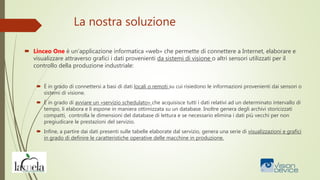 La nostra soluzione
 Linceo One è un’applicazione informatica «web» che permette di connettere a Internet, elaborare e
visualizzare attraverso grafici i dati provenienti da sistemi di visione o altri sensori utilizzati per il
controllo della produzione industriale:
 È in grado di connettersi a basi di dati locali o remoti su cui risiedono le informazioni provenienti dai sensori o
sistemi di visione.
 È in grado di avviare un «servizio schedulato» che acquisisce tutti i dati relativi ad un determinato intervallo di
tempo, li elabora e li espone in maniera ottimizzata su un database. Inoltre genera degli archivi storicizzati
compatti, controlla le dimensioni del database di lettura e se necessario elimina i dati più vecchi per non
pregiudicare le prestazioni del servizio.
 Infine, a partire dai dati presenti sulle tabelle elaborate dal servizio, genera una serie di visualizzazioni e grafici
in grado di definire le caratteristiche operative delle macchine in produzione.
 