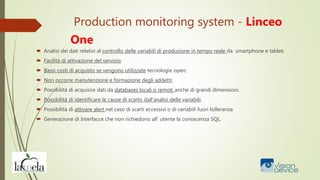 Production monitoring system - Linceo
One
 Analisi dei dati relativi al controllo delle variabili di produzione in tempo reale da smartphone e tablet;
 Facilità di attivazione del servizio;
 Bassi costi di acquisto se vengono utilizzate tecnologie open;
 Non occorre manutenzione e formazione degli addetti;
 Possibilità di acquisire dati da databases locali o remoti anche di grandi dimensioni.
 Possibilità di identificare le cause di scarto dall’analisi delle variabili;
 Possibilità di attivare alert nel caso di scarti eccessivi o di variabili fuori tolleranza
 Generazione di Interfacce che non richiedono all’ utente la conoscenza SQL.
 