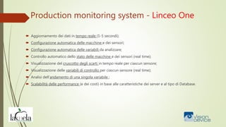 Production monitoring system - Linceo One
 Aggiornamento dei dati in tempo reale (1-5 secondi);
 Configurazione automatica delle macchine e dei sensori;
 Configurazione automatica delle variabili da analizzare;
 Controllo automatico dello stato delle macchine e dei sensori (real time);
 Visualizzazione del cruscotto degli scarti in tempo reale per ciascun sensore;
 Visualizzazione delle variabili di controllo per ciascun sensore (real time);
 Analisi dell’andamento di una singola variabile ;
 Scalabilità delle performance (e dei costi) in base alle caratteristiche dei server e al tipo di Database.
 