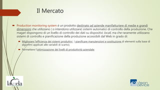 Il Mercato
 Production monitoring system è un prodotto destinato ad aziende manifatturiere di medie e grandi
dimensioni che utilizzano ( o intendono utilizzare) sistemi automatici di controllo della produzione. Che
magari dispongono di un livello di controllo dei dati su dispositivi locali, ma che raramente utilizzano
sistemi di controllo e pianificazione della produzione accessibili dal Web in grado di:
 Migliorare l’efficienza dei sistemi produttivi ( pianificare manutenzioni e sostituzione di elementi sulla base di
algoritmi applicati alle variabili di scarto);
 Permettere l’ottimizzazione dei livelli di produttività aziendale;
 