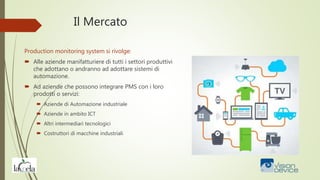 Il Mercato
Production monitoring system si rivolge:
 Alle aziende manifatturiere di tutti i settori produttivi
che adottano o andranno ad adottare sistemi di
automazione.
 Ad aziende che possono integrare PMS con i loro
prodotti o servizi:
 Aziende di Automazione industriale
 Aziende in ambito ICT
 Altri intermediari tecnologici
 Costruttori di macchine industriali
 