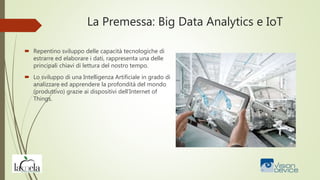 La Premessa: Big Data Analytics e IoT
 Repentino sviluppo delle capacità tecnologiche di
estrarre ed elaborare i dati, rappresenta una delle
principali chiavi di lettura del nostro tempo.
 Lo sviluppo di una Intelligenza Artificiale in grado di
analizzare ed apprendere la profondità del mondo
(produttivo) grazie ai dispositivi dell’Internet of
Things.
 