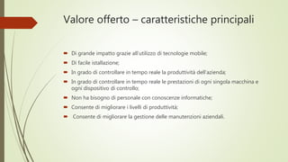 Valore offerto – caratteristiche principali
 Di grande impatto grazie all’utilizzo di tecnologie mobile;
 Di facile istallazione;
 In grado di controllare in tempo reale la produttività dell’azienda;
 In grado di controllare in tempo reale le prestazioni di ogni singola macchina e
ogni dispositivo di controllo;
 Non ha bisogno di personale con conoscenze informatiche;
 Consente di migliorare i livelli di produttività;
 Consente di migliorare la gestione delle manutenzioni aziendali.
 