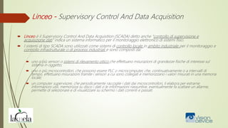 Linceo - Supervisory Control And Data Acquisition
 Linceo è il Supervisory Control And Data Acquisition (SCADA) detto anche "controllo di supervisione e
acquisizione dati" indica un sistema informatico per il monitoraggio elettronico di sistemi fisici.
 I sistemi di tipo SCADA sono utilizzati come sistemi di controllo locale in ambito industriale per il monitoraggio e
controllo infrastrutturale o di processi industriali e sono composti da:
 uno o più sensori o sistemi di rilevamento ottico che effettuano misurazioni di grandezze fisiche di interesse sul
sistema in oggetto;
 uno o più microcontrollori, che possono essere PLC o microcomputer, che, continuativamente o a intervalli di
tempo, effettuano misurazioni tramite i sensori a cui sono collegati e memorizzano i valori misurati in una memoria
locale;
 un computer supervisore, che periodicamente raccoglie i dati dai microcontrollori, li elabora per estrarne
informazioni utili, memorizza su disco i dati o le informazioni riassuntive, eventualmente fa scattare un allarme,
permette di selezionare e di visualizzare su schermo i dati correnti e passati.
 
