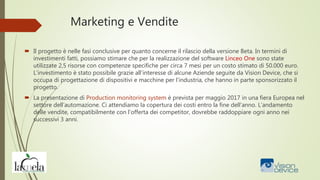 Marketing e Vendite
 Il progetto è nelle fasi conclusive per quanto concerne il rilascio della versione Beta. In termini di
investimenti fatti, possiamo stimare che per la realizzazione del software Linceo One sono state
utilizzate 2,5 risorse con competenze specifiche per circa 7 mesi per un costo stimato di 50.000 euro.
L’investimento è stato possibile grazie all’interesse di alcune Aziende seguite da Vision Device, che si
occupa di progettazione di dispositivi e macchine per l’industria, che hanno in parte sponsorizzato il
progetto.
 La presentazione di Production monitoring system è prevista per maggio 2017 in una fiera Europea nel
settore dell’automazione. Ci attendiamo la copertura dei costi entro la fine dell’anno. L’andamento
delle vendite, compatibilmente con l’offerta dei competitor, dovrebbe raddoppiare ogni anno nei
successivi 3 anni.
 