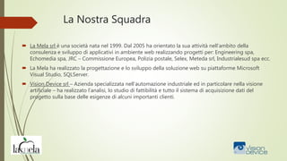 La Nostra Squadra
 La Mela srl è una società nata nel 1999. Dal 2005 ha orientato la sua attività nell’ambito della
consulenza e sviluppo di applicativi in ambiente web realizzando progetti per: Engineering spa,
Echomedia spa, JRC – Commissione Europea, Polizia postale, Selex, Meteda srl, Industrialesud spa ecc.
 La Mela ha realizzato la progettazione e lo sviluppo della soluzione web su piattaforme Microsoft
Visual Studio, SQLServer.
 Vision Device srl – Azienda specializzata nell’automazione industriale ed in particolare nella visione
artificiale – ha realizzato l’analisi, lo studio di fattibilità e tutto il sistema di acquisizione dati del
progetto sulla base delle esigenze di alcuni importanti clienti.
 