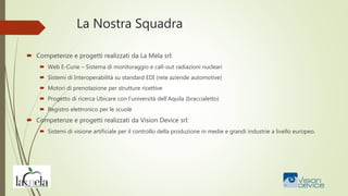 La Nostra Squadra
 Competenze e progetti realizzati da La Mela srl:
 Web E-Curie – Sistema di monitoraggio e call-out radiazioni nucleari
 Sistemi di Interoperabilità su standard EDI (rete aziende automotive)
 Motori di prenotazione per strutture ricettive
 Progetto di ricerca Ubicare con l’università dell’Aquila (braccialetto)
 Registro elettronico per le scuole
 Competenze e progetti realizzati da Vision Device srl:
 Sistemi di visione artificiale per il controllo della produzione in medie e grandi industrie a livello europeo.
 