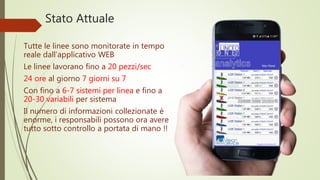 Tutte le linee sono monitorate in tempo
reale dall’applicativo WEB
Le linee lavorano fino a 20 pezzi/sec
24 ore al giorno 7 giorni su 7
Con fino a 6-7 sistemi per linea e fino a
20-30 variabili per sistema
Il numero di informazioni collezionate è
enorme, i responsabili possono ora avere
tutto sotto controllo a portata di mano !!
Stato Attuale
 