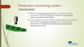 Production monitoring system -
Conclusioni
 PMS è un sistema già operativo (Beta- per quanto concerne i
controlli con visione artificiale) ed è attualmente in fase di test
presso una grande azienda italiana.
 Le due aziende che hanno realizzato questo sistema, sono orientate
allo sviluppo di progetti su commessa. Questo ha portato alla
realizzazione di un prodotto customizzato, ovvero basato su
marketing one-to-one..
 