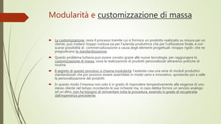 Modularità e customizzazione di massa
 La customizzazione, ossia il processo tramite cui si fornisce un prodotto realizzato su misura per un
cliente, può rivelarsi troppo costosa sia per l’azienda produttrice che per l’utilizzatore finale, e con
scarse possibilità di commercializzazione a causa degli elementi progettuali «troppo rigidi» che ne
pregiudicano la standardizzazione.
 Questo problema tuttavia può essere ovviato grazie alle nuove tecnologie, per raggiungere la
customizzazione di massa, ossia la realizzazione di prodotti personalizzati attraverso pratiche di
routine.
 Il segreto di questo processo si chiama modularità: l'azienda crea una serie di moduli produttivi
standardizzati che poi possono essere assemblati in modo vario e innovativo, spostando poi a valle
la personalizzazione dei prodotti.
 In questo modo l'impresa non solo è in grado di rispondere tempestivamente alle esigenze di uno
stesso cliente nel tempo ricordando le sue richieste ma, in caso debba fornire un servizio analogo
ad un altro, non ha bisogno di reinventare tutta la procedura, essendo in grado di recuperarla
dall'esperienza precedente.
 