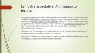 Le nostre aspettative: A) Il supporto
tecnico
• Supporto tecnico per la verifica e l’implementazione dell’architettura del sistema con
l’obiettivo di verificarne l’interesse sul mercato, migliorarne le performance operative,
implementare nuove funzioni e nuovi protocolli attraverso l’uso di corrette tecnologie
che potrebbero orientare il sistema verso un modello di customizzazione di massa che
possa essere sostenuta dai principali attori del mondo della tecnologia come:
Microsoft, Google, Amazon;
• Supporto per la risoluzione dei problemi tecnici che si possono incontrare in fase di
implementazione e standardizzazione del progetto;
• Attingere al patrimonio intellettuale di Teorema e alle aziende ad essa collegate, per
lo sviluppo di un prodotto identificabile sul mercato.
 