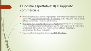Le nostre aspettative: B) Il supporto
commerciale
 Verificata della qualità tecnica del progetto e del livello di interesse del mercato di
riferimento, supporto Commerciale e di Marketing anche attraverso il parco clienti,
la forza commerciale e marketing di Teorema;
 Definizione di un modello di Innovazione Aperta (Open Innovation), ovvero di un
nuovo modello di gestione della conoscenza che descriva processi di innovazione
caratterizzati dall‘apertura verso l’esterno, che modifica il modello più
convenzionale del closed innovation;
 Supporto alla individuazione di nuovi modelli di business.
 