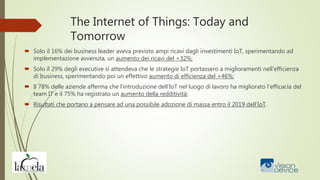 The Internet of Things: Today and
Tomorrow
 Solo il 16% dei business leader aveva previsto ampi ricavi dagli investimenti IoT, sperimentando ad
implementazione avvenuta, un aumento dei ricavi del +32%;
 Solo il 29% degli executive si attendeva che le strategie IoT portassero a miglioramenti nell’efficienza
di business, sperimentando poi un effettivo aumento di efficienza del +46%;
 Il 78% delle aziende afferma che l’introduzione dell’IoT nel luogo di lavoro ha migliorato l’efficacia del
team IT e il 75% ha registrato un aumento della redditività;
 Risultati che portano a pensare ad una possibile adozione di massa entro il 2019 dell’IoT.
 
