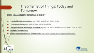 The Internet of Things: Today and
Tomorrow
FRENI NELL’ADOZIONE DI SISTEMI DI BI E IOT
 I costi di implementazione, per il 50% globale e il 39% in Italia;
 La manutenzione per il 44% globale e il 40% in Italia;
 L’integrazione a tecnologie obsolete (legacy) per il 43% a livello mondiale e il 21% in Italia;
 Sicurezza informatica;
 Necessità di competenze informatiche per l’estrazione e la visualizzazione dei dati.
 