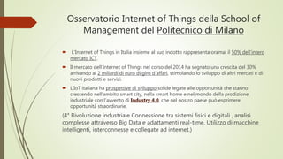 Osservatorio Internet of Things della School of
Management del Politecnico di Milano
 L’Internet of Things in Italia insieme al suo indotto rappresenta oramai il 50% dell’intero
mercato ICT.
 Il mercato dell’Internet of Things nel corso del 2014 ha segnato una crescita del 30%
arrivando ai 2 miliardi di euro di giro d’affari, stimolando lo sviluppo di altri mercati e di
nuovi prodotti e servizi.
 L’IoT italiana ha prospettive di sviluppo solide legate alle opportunità che stanno
crescendo nell’ambito smart city, nella smart home e nel mondo della prodizione
industriale con l’avvento di Industry 4.0, che nel nostro paese può esprimere
opportunità straordinarie.
(4° Rivoluzione industriale Connessione tra sistemi fisici e digitali , analisi
complesse attraverso Big Data e adattamenti real-time. Utilizzo di macchine
intelligenti, interconnesse e collegate ad internet.)
 