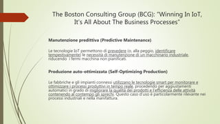 The Boston Consulting Group (BCG): “Winning In IoT,
It’s All About The Business Processes”
Manutenzione predittiva (Predictive Maintenance)
Le tecnologie IoT permettono di prevedere (o, alla peggio, identificare
tempestivamente) le necessità di manutenzione di un macchinario industriale,
riducendo i fermi macchina non pianificati.
Produzione auto-ottimizzata (Self-Optimizing Production)
Le fabbriche e gli impianti connessi utilizzano le tecnologie smart per monitorare e
ottimizzare i processi produttivi in tempo reale, procedendo per aggiustamenti
automatici in grado di migliorare la qualità dei prodotti e l’efficienza delle attività
contenendo al contempo gli sprechi. Questo caso d’uso è particolarmente rilevante nei
processi industriali e nella manifattura.
 