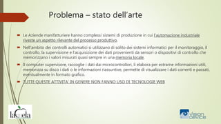 Problema – stato dell’arte
 Le Aziende manifatturiere hanno complessi sistemi di produzione in cui l’automazione industriale
riveste un aspetto rilevante del processo produttivo.
 Nell'ambito dei controlli automatici si utilizzano di solito dei sistemi informatici per il monitoraggio, il
controllo, la supervisione e l’acquisizione dei dati provenienti da sensori o dispositivi di controllo che
memorizzano i valori misurati quasi sempre in una memoria locale.
 Il computer supervisore, raccoglie i dati dai microcontrollori, li elabora per estrarne informazioni utili,
memorizza su disco i dati o le informazioni riassuntive, permette di visualizzare i dati correnti e passati,
eventualmente in formato grafico.
 TUTTE QUESTE ATTIVITA’ IN GENERE NON FANNO USO DI TECNOLOGIE WEB
 