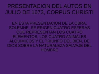 PRESENTACION DEL AUTOS EN
JULIO DE 1673, CORPUS CHRISTI
EN ESTA PRESENTACION DE LA OBRA,
SOLEMNE, SE ERIGEN CUATRO ESFERAS
QUE REPRESENTAN LOS CUATRO
ELEMENTOS, LOS CUATRO ANIMALES
ALQUIMICOS Y EL TRIUNFO DEL BIEN, DE
DIOS SOBRE LA NATURALEZA SALVAJE DEL
HOMBRE
 
