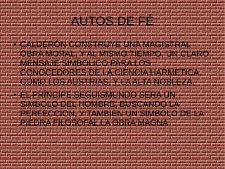 AUTOS DE FÉ
● CALDERÓN CONSTRUYE UNA MAGISTRAL
OBRA MORAL, Y AL MISMO TIEMPO, UN CLARO
MENSAJE SIMBOLICO PARA LOS
CONOCEDORES DE LA CIENCIA HARMETICA,
COMO LOS AUSTRIAS, Y LA ALTA NOBLEZA.
● EL PRÍNCIPE SEGUISMUNDO SERA UN
SIMBOLO DEL HOMBRE, BUSCANDO LA
PERFECCION, Y TAMBIEN UN SÍMBOLO DE LA
PIEDRA FILOSOFAL LA OBRA MAGNA
 