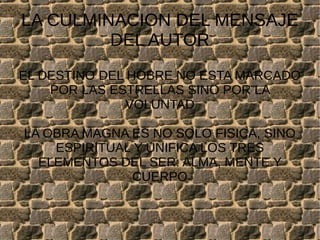 LA CULMINACION DEL MENSAJE
DEL AUTOR
EL DESTINO DEL HOBRE NO ESTA MARCADO
POR LAS ESTRELLAS SINO POR LA
VOLUNTAD
LA OBRA MAGNA ES NO SOLO FISICA, SINO
ESPIRITUAL Y UNIFICA LOS TRES
ELEMENTOS DEL SER: ALMA, MENTE Y
CUERPO
 
