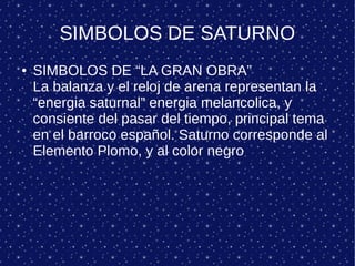 SIMBOLOS DE SATURNO
● SIMBOLOS DE “LA GRAN OBRA”
La balanza y el reloj de arena representan la
“energia saturnal” energia melancolica, y
consiente del pasar del tiempo, principal tema
en el barroco español. Saturno corresponde al
Elemento Plomo, y al color negro
 