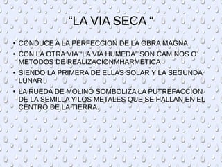 “LA VIA SECA “
● CONDUCE A LA PERFECCION DE LA OBRA MAGNA
● CON LA OTRA VIA “LA VIA HUMEDA” SON CAMINOS O
METODOS DE REALIZACIONMHARMETICA
● SIENDO LA PRIMERA DE ELLAS SOLAR Y LA SEGUNDA
LUNAR
● LA RUEDA DE MOLINO SOMBOLIZA LA PUTREFACCION
DE LA SEMILLA Y LOS METALES QUE SE HALLAN EN EL
CENTRO DE LA TIERRA.
 