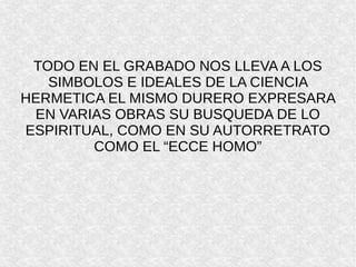 TODO EN EL GRABADO NOS LLEVA A LOS
SIMBOLOS E IDEALES DE LA CIENCIA
HERMETICA EL MISMO DURERO EXPRESARA
EN VARIAS OBRAS SU BUSQUEDA DE LO
ESPIRITUAL, COMO EN SU AUTORRETRATO
COMO EL “ECCE HOMO”
 