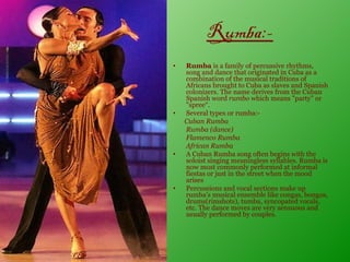 Rumba:-
•   Rumba is a family of percussive rhythms,
    song and dance that originated in Cuba as a
    combination of the musical traditions of
    Africans brought to Cuba as slaves and Spanish
    colonizers. The name derives from the Cuban
    Spanish word rumbo which means "party" or
    "spree“.
•   Several types or rumba:-
    Cuban Rumba
    Rumba (dance)
    Flamenco Rumba
    African Rumba
•   A Cuban Rumba song often begins with the
    soloist singing meaningless syllables. Rumba is
    now most commonly performed at informal
    fiestas or just in the street when the mood
    arises
•   Percussions and vocal sections make up
    rumba’s musical ensemble like congas, bongos,
    drums(rimshots), tumba, syncopated vocals,
    etc. The dance moves are very sensuous and
    usually performed by couples.
 