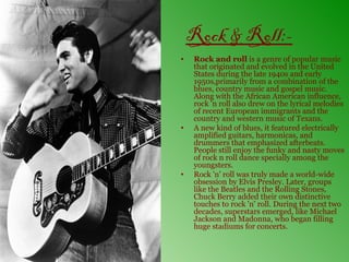 Rock & Roll:-
•   Rock and roll is a genre of popular music
    that originated and evolved in the United
    States during the late 1940s and early
    1950s,primarily from a combination of the
    blues, country music and gospel music.
    Along with the African American influence,
    rock 'n roll also drew on the lyrical melodies
    of recent European immigrants and the
    country and western music of Texans.
•   A new kind of blues, it featured electrically
    amplified guitars, harmonicas, and
    drummers that emphasized afterbeats.
    People still enjoy the funky and nasty moves
    of rock n roll dance specially among the
    youngsters.
•   Rock 'n' roll was truly made a world-wide
    obsession by Elvis Presley. Later, groups
    like the Beatles and the Rolling Stones,
    Chuck Berry added their own distinctive
    touches to rock 'n' roll. During the next two
    decades, superstars emerged, like Michael
    Jackson and Madonna, who began filling
    huge stadiums for concerts.
 