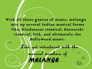 With all these genres of music, mélange
  mix up several Indian musical forms
  like, Hindustani classical, Karnataki
    classical, folk, and ultimately the
             Bollywood music.
       Lets get introduced with the
          musical members of
          MELANGE…..
 