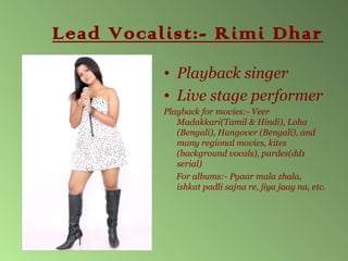 Lead Vocalist:- Rimi Dhar
          • Playback singer
          • Live stage performer
          Playback for movies:- Veer
             Madakkari(Tamil & Hindi), Loha
             (Bengali), Hangover (Bengali), and
             many regional movies, kites
             (background vocals), pardes(dd1
             serial)
             For albums:- Pyaar mala zhala,
             ishkat padli sajna re, jiya jaay na, etc.
 
