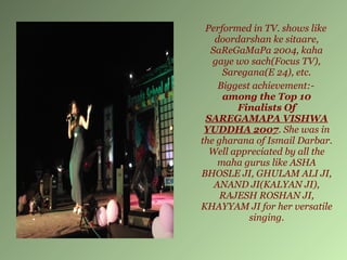 Performed in TV. shows like
   doordarshan ke sitaare,
  SaReGaMaPa 2004, kaha
   gaye wo sach(Focus TV),
     Saregana(E 24), etc.
    Biggest achievement:-
     among the Top 10
        Finalists Of
 SAREGAMAPA VISHWA
 YUDDHA 2007. She was in
the gharana of Ismail Darbar.
  Well appreciated by all the
    maha gurus like ASHA
BHOSLE JI, GHULAM ALI JI,
   ANAND JI(KALYAN JI),
     RAJESH ROSHAN JI,
KHAYYAM JI for her versatile
           singing.
 