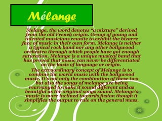 Mélange
   Melange, the word denotes “a mixture” derived
  from the old French origin. Group of young and
  talented musicians reunite to exhibit the bizarre
face of music in their own form. Melange is neither
    a typical rock band nor any other bollywood
 orchestra through which people have got enough
saturation. Melange is a unique musical band that
 has proved that music can never be differentiated
         on the basis of language or origin.
     The extraordinary concept of Melange is to
    combine the world music with the bollywood
 music. It’s not only the combination of these two
       but also the songs of melange are being
    rearranged to make it sound different and as
 beautiful as the original songs sound. Melange’s
  music is more inclined towards fusion though it
 simplifies the output to rule on the general mass.
 