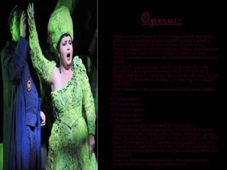 Opera:-
•    Opera is an art form in which singers and musicians
     perform a dramatic work combining text (called a
     libretto) and musical score. Opera is part of the
     Western classical music tradition. Opera incorporates
     many of the elements of spoken theatre, such as
     acting, scenery and costumes and sometimes includes
     dance.
•    The word opera means "work" in Italian (it is the
     plural of Latin opus meaning "work" or "labour")
     suggesting that it combines the arts of solo and choral
     singing, declamation, acting and dancing in a staged
     spectacle.
•    The various forms of opera according to their origins
     are:-
    1) Italian opera
    2) French opera
    3) German opera
    4) Russian opera
    5) English opera
•    Opera, musically, is formed by a complex
     orchestration including number of multiple musical
     instruments like violin, cello, harps, trumpets, piano,
     flute, bass, drums, cymbals, horns, marimba, etc. The
     operatic singers have soprano voice quality, i.e., they
     sing on very high pitch or notes. Full of variations on
     the composition makes the output creating a dramatic
     ambience.
•    Famous opera composers are :- Mozart, baroque,
     Verdi, Bel canto, George Frederic, etc
 