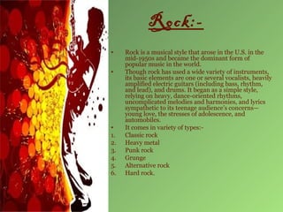 Rock:-
•    Rock is a musical style that arose in the U.S. in the
     mid-1950s and became the dominant form of
     popular music in the world.
•    Though rock has used a wide variety of instruments,
     its basic elements are one or several vocalists, heavily
     amplified electric guitars (including bass, rhythm,
     and lead), and drums. It began as a simple style,
     relying on heavy, dance-oriented rhythms,
     uncomplicated melodies and harmonies, and lyrics
     sympathetic to its teenage audience’s concerns—
     young love, the stresses of adolescence, and
     automobiles.
•    It comes in variety of types:-
1.   Classic rock
2.   Heavy metal
3.   Punk rock
4.   Grunge
5.   Alternative rock
6.   Hard rock.
 