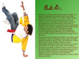 R & B:-
•   Rhythm and blues, often abbreviated to R&B, is a
    genre of popular African American music that
    originated in the 1940s. It is a dance based music.
•   Rhythm and blues bands usually consisted of
    piano, one or two guitars, bass, drums, and sax.
    Arrangements were rehearsed to the point of
    effortlessness and were sometimes accompanied by
    background vocalists. Simple repetitive parts mesh,
    creating momentum and rhythmic interplay
    producing mellow, lilting, and often hypnotic
    textures while calling attention to no individual
    sound. While singers are emotionally engaged with
    the lyrics.
•   The precursors of rhythm and blues came from jazz
    and blues, which overlapped in the 1930s through
    musicians such as Leroy Carr, Cab Calloway, Count
    Basie, and T-Bone Walker. There was also
    increasing emphasis on the electric guitar as a lead
    instrument, as well as the piano and saxophone.
•   Now the term R&B is almost always used instead of
    the full rhythm and blues, and mainstream use of
    the term usually refers to contemporary R&B,
    which is a newer version of soul and funk-
    influenced pop music that originated as disco faded
    from popularity.
 