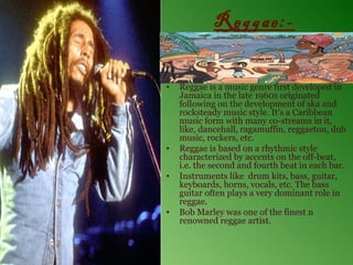 Reggae:-

•   Reggae is a music genre first developed in
    Jamaica in the late 1960s originated
    following on the development of ska and
    rocksteady music style. It’s a Caribbean
    music form with many co-streams in it,
    like, dancehall, ragamuffin, reggaeton, dub
    music, rockers, etc.
•   Reggae is based on a rhythmic style
    characterized by accents on the off-beat,
    i.e. the second and fourth beat in each bar.
•   Instruments like drum kits, bass, guitar,
    keyboards, horns, vocals, etc. The bass
    guitar often plays a very dominant role in
    reggae.
•   Bob Marley was one of the finest n
    renowned reggae artist.
 