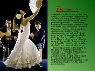 Flamenco:-
•   Flamenco is a folk art and culture from
    Spain. It is particular to the province of
    Andalusia in Spain. Historically, it has
    always been the musical outlet of the
    poor and oppressed. It passed on by
    oral tradition which the individual artist
    uses as the basis for his own variations.
•   Flamenco is a tripartite art, involving
    singing, dance and the guitar
    simultaneously - as well as rhythmic
    punctuation( by hand-claps and other
    methods) that is considered an art
    form. There are hundreds of different
    types of pieces within flamenco, which
    are defined by characteristic melodic,
    rhythmic, and harmonic structures.
•   The accompaniment of the singing by
    the guitar is a later phenomenon
    although it is recorded by travellers in
    Andalusia in the 18th century.
    Andalucian folk songs had in the past
    been accompanied by different
    instruments including bandurria, violin
    and tambourine, but now the guitar
    predominated.
 