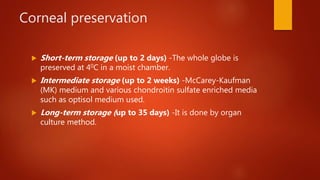 Corneal preservation
 Short-term storage (up to 2 days) -The whole globe is
preserved at 40C in a moist chamber.
 Intermediate storage (up to 2 weeks) -McCarey-Kaufman
(MK) medium and various chondroitin sulfate enriched media
such as optisol medium used.
 Long-term storage (up to 35 days) -It is done by organ
culture method.
 