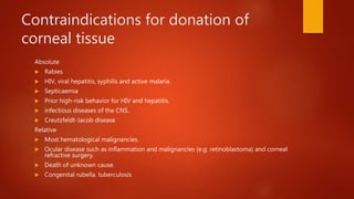 Contraindications for donation of
corneal tissue
Absolute
 Rabies
 HIV, viral hepatitis, syphilis and active malaria.
 Septicaemia
 Prior high-risk behavior for HIV and hepatitis.
 infectious diseases of the CNS.
 Creutzfeldt-Jacob disease
Relative
 Most hematological malignancies.
 Ocular disease such as inflammation and malignancies (e.g. retinoblastoma) and corneal
refractive surgery.
 Death of unknown cause.
 Congenital rubella, tuberculosis
 